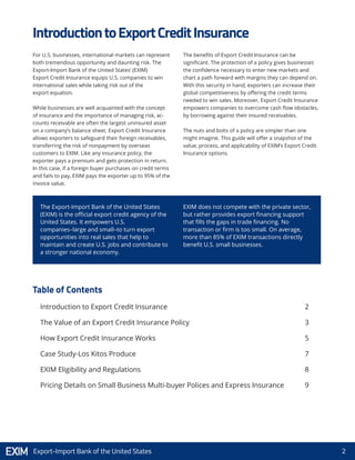 2Export-Import Bank of the United States
For U.S. businesses, international markets can represent
both tremendous opportunity and daunting risk. The
Export-Import Bank of the United States’ (EXIM)
Export Credit Insurance equips U.S. companies to win
international sales while taking risk out of the
export equation.
While businesses are well acquainted with the concept
of insurance and the importance of managing risk, ac-
counts receivable are often the largest uninsured asset
on a company’s balance sheet. Export Credit Insurance
allows exporters to safeguard their foreign receivables,
transferring the risk of nonpayment by overseas
customers to EXIM. Like any insurance policy, the
exporter pays a premium and gets protection in return.
In this case, if a foreign buyer purchases on credit terms
and fails to pay, EXIM pays the exporter up to 95% of the
invoice value.
The benefits of Export Credit Insurance can be
significant. The protection of a policy gives businesses
the confidence necessary to enter new markets and
chart a path forward with margins they can depend on.
With this security in hand, exporters can increase their
global competitiveness by offering the credit terms
needed to win sales. Moreover, Export Credit Insurance
empowers companies to overcome cash flow obstacles,
by borrowing against their insured receivables.
The nuts and bolts of a policy are simpler than one
might imagine. This guide will offer a snapshot of the
value, process, and applicability of EXIM’s Export Credit
Insurance options.
Introduction to Export Credit Insurance
The Value of an Export Credit Insurance Policy
How Export Credit Insurance Works
Case Study-Los Kitos Produce
EXIM Eligibility and Regulations
Pricing Details on Small Business Multi-buyer Polices and Express Insurance
2
3
5
7
8
9
IntroductiontoExportCreditInsurance
Table of Contents
The Export-Import Bank of the United States
(EXIM) is the official export credit agency of the
United States. It empowers U.S.
companies–large and small–to turn export
opportunities into real sales that help to
maintain and create U.S. jobs and contribute to
a stronger national economy.
EXIM does not compete with the private sector,
but rather provides export financing support
that fills the gaps in trade financing. No
transaction or firm is too small. On average,
more than 85% of EXIM transactions directly
benefit U.S. small businesses.
 