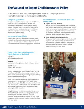 3Export-Import Bank of the United States
Safeguard Against Risk
Foreign market risk is on every exporter’s mind. Export
Credit Insurance transfers the risk of credit and
counterparty exposure to EXIM, protecting against
liquidity shortages arising from delayed payments or
nonpayment from overseas customers. A policy can
reduce an exporter’s earnings volatility, providing
certainty and peace of mind.
Increase and Expand Sales
Export Credit Insurance can support exporters to win
more sales and grow their business overseas. Insured
exporters can extend competitive credit terms to
customers, rather than demanding payment in advance.
Insured Exporters Can Increase Their Sales
in Two Ways:
1.	 Expand Into New Markets
With an insurance policy, exporters can safely enter
new markets. Many potential customers buy only on
credit, yet some markets might present a prohibitive
repayment risk. Export Credit Insurance protects
an exporter’s bottom line and allows them to make
sales that would otherwise be out of reach.
2.	 Boost Sales with Existing Customers
Many exporters have existing customers that would
buy more with an extension of credit terms, or an
increase in the credit line offered. A safety net for a
business’ foreign receivables allows it to seize
opportunities and increase sales.
Located in a warehouse east of Dallas, Texas, Fritz-Pak
manufactures 40 different specialty products for the
global construction industry, including concrete additives
and plasters for swimming pools.
Today, Fritz-Pak is a growing small business, eyeing an
expansion to the lot next door. This is due to David
Ojeda, the youngest of the father-mother-son team that
runs Fritz-Pak who had the idea to look abroad for sales
opportunities that could replace lost domestic sales
following the 2008 recession.
Using EXIM’s export credit insurance, the Ojedas were
able to offer credit terms to new foreign buyers and
protect against the risk of not being paid—an
especially acute concern when margins are thin. Today,
using export credit insurance exports account for 35% of
their total sales.
Exporter:
Fritz-Pak, Mesquite, Texas
Markets:
Worldwide, including Mexico, Brazil, India, and Taiwan
EXIM Product:
Export Credit Insurance
TheValueofanExportCreditInsurancePolicy
EXIM’s Export Credit Insurance–a policy that protects a company’s accounts
receivable–is a simple tool with significant benefits.
Export Credit Insurance Empowers a
Family Business to Go Global
 