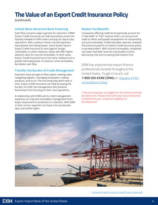 4Export-Import Bank of the United States
Unlock More Attractive Bank Financing
Cash flow concerns reign supreme for exporters. EXIM’s
Export Credit Insurance can help businesses access the
liquidity needed to fulfill orders and pay for day-to-day
operations. With a policy in hand, insured exporters
have greater borrowing power. Some banks require
Export Credit Insurance to lend against foreign
receivables. In other instances, banks will offer higher
advance rates for insured receivables. In both cases,
Export Credit Insurance turns the same collateral into a
greater borrowing base. In essence: same receivables,
but better cash flow.
Transfer the Burden of Credit Management
Exporters have enough on their plates: seeking sales,
navigating logistics, managing employees, making
products, and so on. The one thing they don’t have is
time. Export Credit Insurance can help by easing the
burden of credit risk management that prevents
businesses from focusing on their core operations.
A relationship with EXIM and its credit management
expertise can improve receivables management from
buyer assessment to protection to collection. With EXIM
in their corner, exporters can have more productive
days and restful nights.
Realize Tax Benefits
Companies offering credit terms generally account for
a “bad debt” or “loss” reserve–that is, an account set
aside to offset anticipated nonpayment on outstanding
accounts receivable. Unlike bad debt reserves, however,
the premium paid for an Export Credit Insurance policy
is tax-deductible*. With insured receivables, companies
can lower bad debt reserves and taxable income,
decreasing risk and increasing their bottom line.
TheValueofanExportCreditInsurancePolicy
(continued)
EXIM has experienced export finance
professionals located throughout the
United States. To get in touch, call
1-800-565-EXIM (3946) or request a free
consultation today1
* Not all companies are eligible for the aforementioned
tax deduction. Please check with your tax professional
to determine your company’s eligibility for
this deduction.
1. grow.exim.gov/contact-a-trade-finance-specialist
 