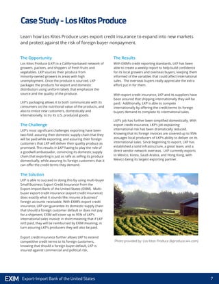 7Export-Import Bank of the United States
Photo provided by: Los Kitos Produce (lkproduce.wix.com)
Learn how Los Kitos Produce uses export credit insurance to expand into new markets
and protect against the risk of foreign buyer nonpayment.
The Opportunity
Los Kitos Produce (LKP) is a California-based network of
growers, packers, and shippers of fresh fruits and
vegetables. LKP sources their produce from
minority-owned growers in areas with high
unemployment. Once the produce is sourced, LKP
packages the products for export and domestic
distribution using uniform labels that emphasize the
source and the quality of the produce.
LKP’s packaging allows it to both communicate with its
consumers on the nutritional value of the products, and
also to entice new customers, domestically and
internationally, to try its U.S. produced goods.
The Challenge
LKP’s most significant challenges exporting have been
two-fold: assuring their domestic supply chain that they
will be paid while exporting, and assuring their foreign
customers that LKP will deliver their quality produce as
promised. This results in LKP having to play the role of
a goodwill ambassador, convincing its domestic supply
chain that exporting is just as safe as selling its produce
domestically, while assuring its foreign customers that it
can offer the credit terms they demand.
The Solution
LKP is able to succeed in doing this by using multi-buyer
Small Business Export Credit Insurance from the
Export-Import Bank of the United States (EXIM). Multi-
buyer export credit insurance (export credit insurance)
does exactly what it sounds like: insures a business’
foreign accounts receivable. With EXIM’s export credit
insurance, LKP can guarantee its domestic supply chain
that should a foreign customer default or does not pay
for a shipment, EXIM will cover up to 95% of LKP’s
international sales invoice: in short meaning that if LKP
isn’t paid, they will be reimbursed by EXIM meaning, in
turn assuring LKP’s producers they will also be paid.
Export credit insurance further allows LKP to extend
competitive credit terms to its foreign customers,
knowing that should a foreign buyer default, LKP is
insured against commercial and political risk.
The Results
With EXIM’s credit reporting standards, LKP has been
able to create a weekly report to help build confidence
for its local growers and overseas buyers, keeping them
informed of the variables that could affect international
sales. The overseas buyers really appreciate the extra
effort put in for them.
With export credit insurance, LKP and its suppliers have
been assured that shipping internationally they will be
paid. Additionally, LKP is able to compete
internationally by offering the credit terms its foreign
buyers demand to complete its international sales.
LKP’s job has further been simplified domestically. With
export credit insurance, LKP’s job explaining
international risk has been dramatically reduced.
Knowing that its foreign invoices are covered up to 95%
assuages local producers of LKP’s ability to deliver on its
international sales. Since beginning to export, LKP has
established a solid infrastructure, a great team, and a
direct vendor network overseas. LKP currently exports
to Mexico, Korea, Saudi Arabia, and Hong Kong, with
Mexico being its largest exporting partner.
CaseStudy-LosKitosProduce
 