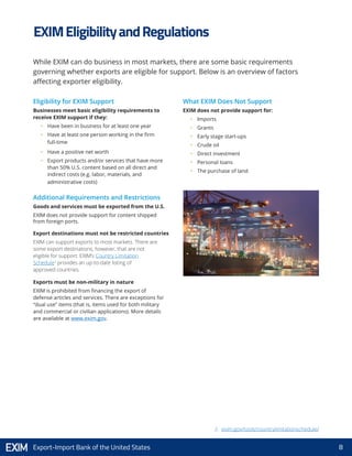 8Export-Import Bank of the United States
Eligibility for EXIM Support
Businesses meet basic eligibility requirements to
receive EXIM support if they:
•	 Have been in business for at least one year
•	 Have at least one person working in the firm
full-time
•	 Have a positive net worth
•	 Export products and/or services that have more
than 50% U.S. content based on all direct and
indirect costs (e.g. labor, materials, and
administrative costs)
Additional Requirements and Restrictions
Goods and services must be exported from the U.S.
EXIM does not provide support for content shipped
from foreign ports.
Export destinations must not be restricted countries
EXIM can support exports to most markets. There are
some export destinations, however, that are not
eligible for support. EXIM’s Country Limitation
Schedule2
provides an up-to-date listing of
approved countries.
Exports must be non-military in nature
EXIM is prohibited from financing the export of
defense articles and services. There are exceptions for
“dual use” items (that is, items used for both military
and commercial or civilian applications). More details
are available at www.exim.gov.
What EXIM Does Not Support
EXIM does not provide support for:
•	 Imports
•	 Grants
•	 Early stage start-ups
•	 Crude oil
•	 Direct investment
•	 Personal loans
•	 The purchase of land
EXIMEligibilityandRegulations
While EXIM can do business in most markets, there are some basic requirements
governing whether exports are eligible for support. Below is an overview of factors
affecting exporter eligibility.
2. exim.gov/tools/countrylimitationschedule/
 