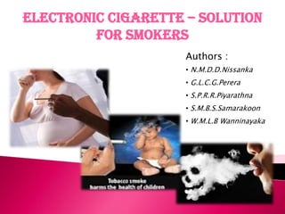 Electronic Cigarette – Solution
         for Smokers
                     Authors :
                     • N.M.D.D.Nissanka
                     • G.L.C.G.Perera
                     • S.P.R.R.Piyarathna
                     • S.M.B.S.Samarakoon
                     • W.M.L.B Wanninayaka
 