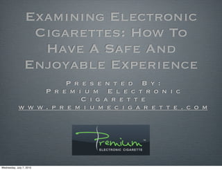 Examining Electronic
                  Cigarettes: How To
                   Have A Safe And
                 Enjoyable Experience
                        P r e s e n t e d B y :
                  P r e m i u m E l e c t r o n i c
                            C i g a r e t t e
             w w w. p r e m i u m e c i g a r e t t e . c o m




Wednesday, July 7, 2010
 