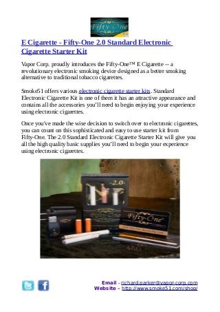 E Cigarette - Fifty-One 2.0 Standard Electronic
Cigarette Starter Kit
Vapor Corp. proudly introduces the Fifty-One™ E Cigarette -- a
revolutionary electronic smoking device designed as a better smoking
alternative to traditional tobacco cigarettes.
Smoke51 offers various electronic cigarette starter kits. Standard
Electronic Cigarette Kit is one of them it has an attractive appearance and
contains all the accessories you’ll need to begin enjoying your experience
using electronic cigarettes.
Once you've made the wise decision to switch over to electronic cigarettes,
you can count on this sophisticated and easy to use starter kit from
Fifty-One. The 2.0 Standard Electronic Cigarette Starter Kit will give you
all the high quality basic supplies you’ll need to begin your experience
using electronic cigarettes.
Email - richard.parker@vapor-corp.com
Website – http://www.smoke51.com/shop/
 