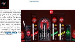 EON e-Cigarette Starter Kits are the
perfect beginning to a smoke-free
life. Perfect for a smoker who is
looking to try e-cigarettes and
wants the complete look and feel
of the real cigarettes. These kits are
convenient, low maintenance, and
easy to use.All in all however Eon is
a decent place to shop. I know that
"decent" is a very vague and over-
used description, but here it fits.
The devices that they sell are of
very good quality, although some
of their e cigarette starter kit could
use a bit of the same.
e cigarette liquid
 