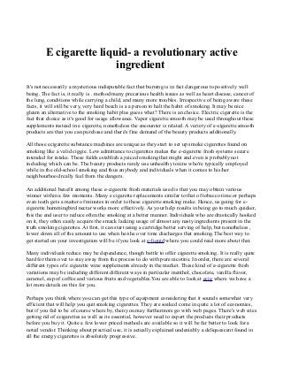 E cigarette liquid- a revolutionary active
ingredient
It's not necessarily a mysterious indisputable fact that burning is in fact dangerous to positively well
being. The fact is, it really is . method many precarious health issues as well as heart disease, cancer of
the lung, conditions while carrying a child, and many more troubles. Irrespective of being aware these
facts, it will still be very, very hard beech is a a person to halt the habit of smoking. It may be nice
gleam an alternative to the smoking habit plus guess what? There is an choice. Electric cigarette is the
fact that choice as it's good for usage allowance. Vapor cigarette smooth may be used throughout these
supplements instead in e cigarette, nonetheless the encounter is related. A variety of e-cigarette smooth
products are that you can purchase and there's fine demand of the beauty products additionally.
All those ecigarette substance machines are unique as they start to set up smoke cigarettes found on
smoking like a valid ciggie. Low admittance to cigarettes makes the e-cigarette fresh systems secure
intended for intake. These fuilds establish a juiced smoking that might and even is probably not
including which can be. The beauty products rarely use unhealthy toxins who're typically employed
while in the old-school smoking and thus anybody and individuals when it comes to his/her
neighbourhood really feel from the dangers.
An additional benefit among these e-cigarette fresh materials used is that you may obtain various
winner within a few moments. Many e cigarette replacements similar to that of tobacco time or perhaps
even teeth gets a matter of minutes in order to these cigarette smoking make. Hence, us going for e-
cigarette hummingbird nectar works more effectively. As your help results in being go to much quicker,
this the end user to reduce often the smoking at a better manner. Individuals who are drastically hooked
on it, they often easily acquire the smack lacking usage of almost any nasty ingredients present in the
truth smoking cigarettes. At first, it can start using a cartridge better serving of help, but nonetheless ,
lower down all of the amount to use when he/she over time discharges that smoking.The best way to
get started on your investigation will be if you look at e-liquid where you could read more about that.
Many individuals reduce may be dependence, though battle to offer cigarette smoking. It is really quite
hard for them over to stay away from the process to do with pure nicotine. In order, there are several
different types of e cigarette wine supplements already in the market. These kind of e-cigarette fresh
variations may be including different different ways in particular menthol, chocolate, vanilla flavor,
caramel, cup of coffee and various fruits and vegetables.You are able to look at ecig where we have a
lot more details on this for you.
Perhaps you think where you can get this type of equipment considering that it sounds somewhat very
efficient that will help you quit smoking cigarettes. They are soaked come in quite a lot of economies,
but if you fail to be of course where by, then you may furthermore go with web pages. There's web sites
getting rid of ecigarettes as well as its essential, however need to expert the products their products
before you buy it. Quite a few lower priced methods are available so it will be far better to look for a
noted vendor. Thinking about practical use, it is actually explained undeniably a deliquescent found in
all the energy cigarettes is absolutely progressive.
 
