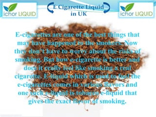 E-cigarettes are one of the best things that
may have happened to the smokers. Now
they don’t have to worry about the risks of
smoking. But how e-cigarette is better and
does it really feel like smoking a real
cigarette. E-liquid which is used to fuel the
e-cigarettes comes in various flavors and
one such e-liquid is tobacco e-liquid that
gives the exact flavor of smoking.
 