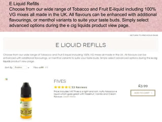 E Liquid Refills
Choose from our wide range of Tobacco and Fruit E-liquid including 100%
VG mixes all made in the UK. All flavours can be enhanced with additional
flavourings, or menthol variants to suite your taste buds. Simply select
advanced options during the e cig liquids product view page.
 