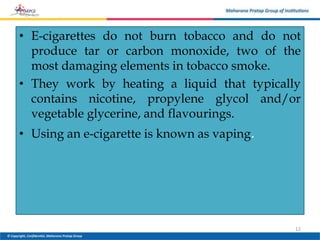 • E-cigarettes do not burn tobacco and do not
produce tar or carbon monoxide, two of the
most damaging elements in tobacco smoke.
• They work by heating a liquid that typically
contains nicotine, propylene glycol and/or
vegetable glycerine, and flavourings.
• Using an e-cigarette is known as vaping.
12
 