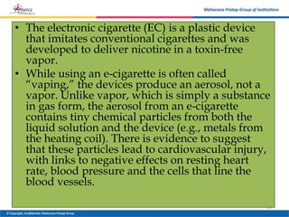 • The electronic cigarette (EC) is a plastic device
that imitates conventional cigarettes and was
developed to deliver nicotine in a toxin-free
vapor.
• While using an e-cigarette is often called
“vaping,” the devices produce an aerosol, not a
vapor. Unlike vapor, which is simply a substance
in gas form, the aerosol from an e-cigarette
contains tiny chemical particles from both the
liquid solution and the device (e.g., metals from
the heating coil). There is evidence to suggest
that these particles lead to cardiovascular injury,
with links to negative effects on resting heart
rate, blood pressure and the cells that line the
blood vessels.
13
 