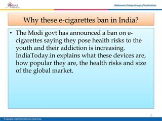Why these e-cigarettes ban in India?
• The Modi govt has announced a ban on e-
cigarettes saying they pose health risks to the
youth and their addiction is increasing.
IndiaToday.in explains what these devices are,
how popular they are, the health risks and size
of the global market.
15
 