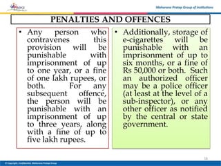 PENALTIES AND OFFENCES
• Any person who
contravenes this
provision will be
punishable with
imprisonment of up
to one year, or a fine
of one lakh rupees, or
both. For any
subsequent offence,
the person will be
punishable with an
imprisonment of up
to three years, along
with a fine of up to
five lakh rupees.
• Additionally, storage of
e-cigarettes will be
punishable with an
imprisonment of up to
six months, or a fine of
Rs 50,000 or both. Such
an authorized officer
may be a police officer
(at least at the level of a
sub-inspector), or any
other officer as notified
by the central or state
government.
16
 