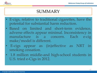 SUMMARY
• E-cigs, relative to traditional cigarettes, have the
potential for substantial harm reduction.
• Based on limited and short-term evidence,
adverse effects appear minimal. Inconsistency in
manufacture is a concern. Each e-cig
make/model is different.
• E-cigs appear as (in)effective as NRT in
smoking cessation.
• 1.8 million middle-and high-school students in
U.S. tried e-Cigs in 2012.
17
 