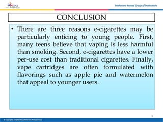 CONCLUSION
• There are three reasons e-cigarettes may be
particularly enticing to young people. First,
many teens believe that vaping is less harmful
than smoking. Second, e-cigarettes have a lower
per-use cost than traditional cigarettes. Finally,
vape cartridges are often formulated with
flavorings such as apple pie and watermelon
that appeal to younger users.
18
 