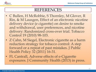 REFERENCES
• C Bullen, H McRobbie, S Thornley, M Glover, R
Rin, & M Lausgen, Effect of an electronic nicotine
delivery device (e cigarette) on desire to smoke
and withdrawal, user preferences, and nicotine
delivery: Randomized cross-over trial. Tobacco
Control 19 (2010) 98-103.
• Z Cahn, M Siegel, Electronic cigarette as a harm
reduction strategy for tobacco control: A step
forward or a repeat of past mistakes. J Public
Health Policy 32 (2011) 16-31.
• FL Cantrall, Adverse effects of e-Cigarette
exposures. J Community Health (2013) in press.
19
 