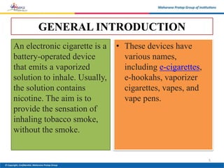 GENERAL INTRODUCTION
An electronic cigarette is a
battery-operated device
that emits a vaporized
solution to inhale. Usually,
the solution contains
nicotine. The aim is to
provide the sensation of
inhaling tobacco smoke,
without the smoke.
• These devices have
various names,
including e-cigarettes,
e-hookahs, vaporizer
cigarettes, vapes, and
vape pens.
5
 