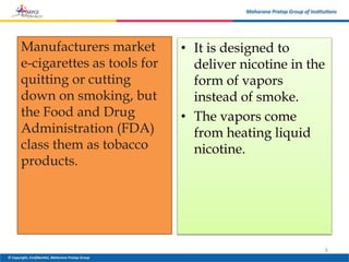 Manufacturers market
e-cigarettes as tools for
quitting or cutting
down on smoking, but
the Food and Drug
Administration (FDA)
class them as tobacco
products.
• It is designed to
deliver nicotine in the
form of vapors
instead of smoke.
• The vapors come
from heating liquid
nicotine.
6
 