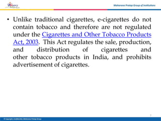 • Unlike traditional cigarettes, e-cigarettes do not
contain tobacco and therefore are not regulated
under the Cigarettes and Other Tobacco Products
Act, 2003. This Act regulates the sale, production,
and distribution of cigarettes and
other tobacco products in India, and prohibits
advertisement of cigarettes.
7
 