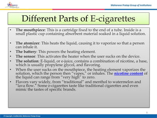 Different Parts of E-cigarettes
• The mouthpiece: This is a cartridge fixed to the end of a tube. Inside is a
small plastic cup containing absorbent material soaked in a liquid solution.
• The atomizer: This heats the liquid, causing it to vaporize so that a person
can inhale it.
• The battery: This powers the heating element.
• The sensor: This activates the heater when the user sucks on the device.
• The solution: E-liquid, or e-juice, contains a combination of nicotine, a base,
which is usually propylene glycol, and flavoring.
• When the user sucks on the mouthpiece, the heating element vaporizes the
solution, which the person then “vapes,” or inhales. The nicotine content of
the liquid can range from “very high” to zero.
• Flavors vary widely, from “traditional” and menthol to watermelon and
“lava flow.” Some e-cigarettes taste like traditional cigarettes and even
mimic the tastes of specific brands.
8
 