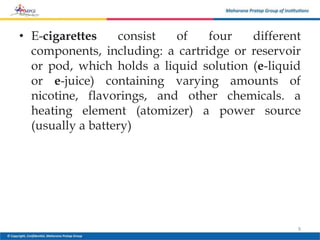 • E-cigarettes consist of four different
components, including: a cartridge or reservoir
or pod, which holds a liquid solution (e-liquid
or e-juice) containing varying amounts of
nicotine, flavorings, and other chemicals. a
heating element (atomizer) a power source
(usually a battery)
9
 