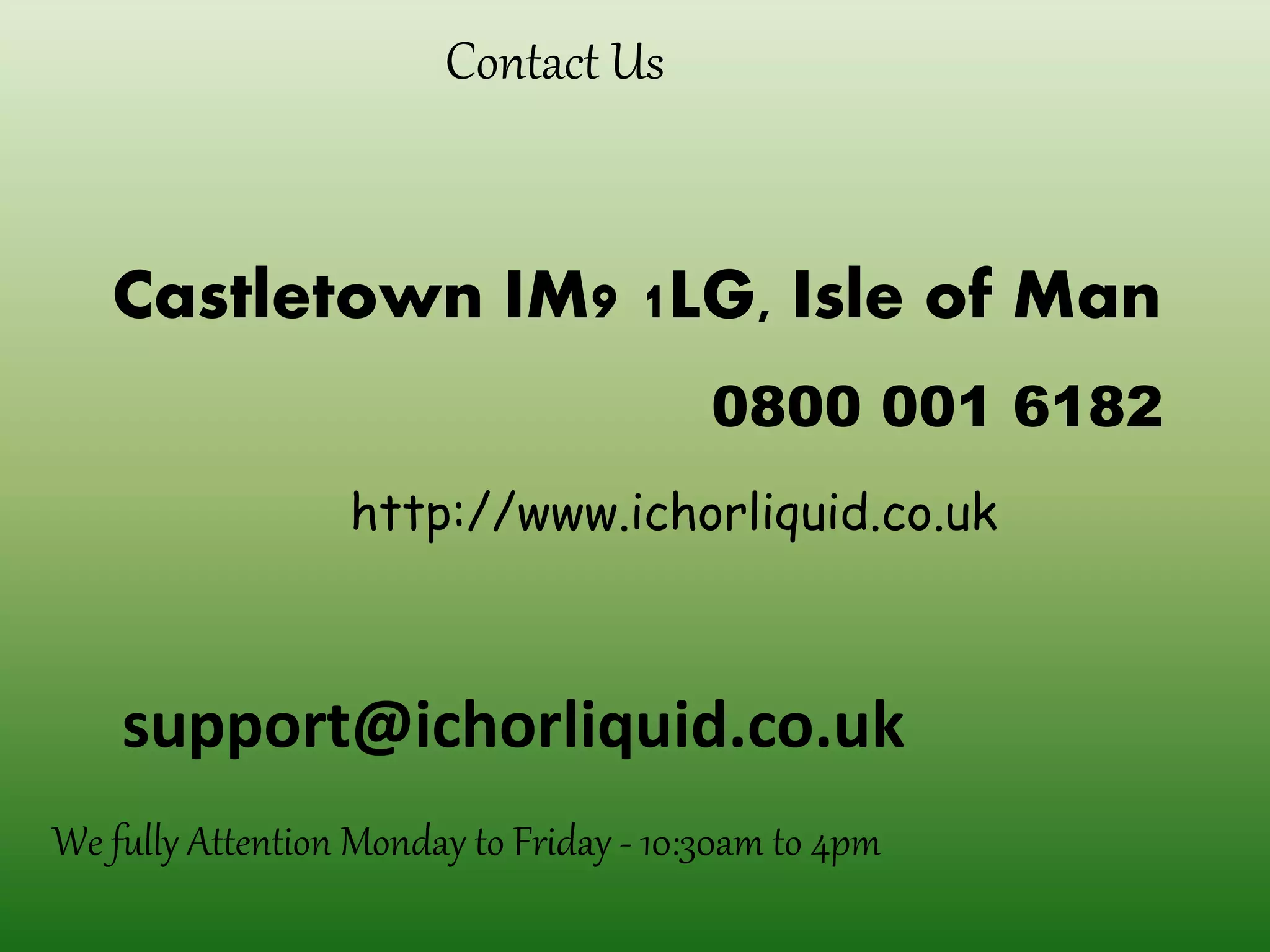 Contact Us
Castletown IM9 1LG, Isle of Man
0800 001 6182
We fully Attention Monday to Friday - 10:30am to 4pm
http://www.ichorliquid.co.uk
support@ichorliquid.co.uk