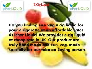 E Cig Liquid
Do you finding 100% veg e cig liquid for
your e-cigarette at an affordable rate?
At Ichor Liquid, We provides e cig liquid
at cheap rate in UK. Our product are
truly hand made and 100% veg, made
specially for our tobacco Loving person.
 