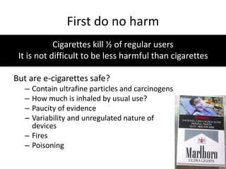 First do no harm
Cigarettes kill ½ of regular users
It is not difficult to be less harmful than cigarettes
But are e-cigarettes safe?
– Contain ultrafine particles and carcinogens
– How much is inhaled by usual use?
– Paucity of evidence
– Variability and unregulated nature of
devices
– Fires
– Poisoning
 