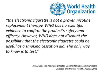 “the electronic cigarette is not a proven nicotine
replacement therapy. WHO has no scientific
evidence to confirm the product’s safety and
efficacy. However, WHO does not discount the
possibility that the electronic cigarette could be
useful as a smoking cessation aid. The only way
to know is to test.”
Ale Alwen, the Assistant Director General for Non-communicable
Diseases and Mental Health, August 2008
 