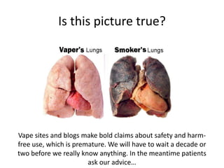 Is this picture true?
Vape sites and blogs make bold claims about safety and harm-
free use, which is premature. We will have to wait a decade or
two before we really know anything. In the meantime patients
ask our advice…
 