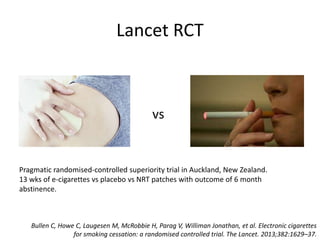 Lancet RCT
vs
Bullen C, Howe C, Laugesen M, McRobbie H, Parag V, Williman Jonathan, et al. Electronic cigarettes
for smoking cessation: a randomised controlled trial. The Lancet. 2013;382:1629–37.
Pragmatic randomised-controlled superiority trial in Auckland, New Zealand.
13 wks of e-cigarettes vs placebo vs NRT patches with outcome of 6 month
abstinence.
 