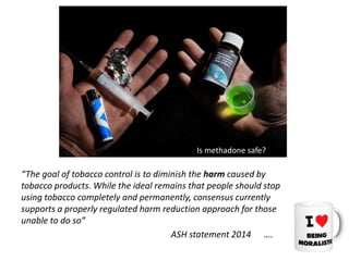 “The goal of tobacco control is to diminish the harm caused by
tobacco products. While the ideal remains that people should stop
using tobacco completely and permanently, consensus currently
supports a properly regulated harm reduction approach for those
unable to do so”
ASH statement 2014 ….
Is methadone safe?
 