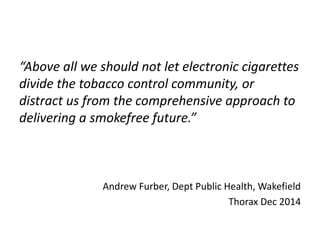 “Above all we should not let electronic cigarettes
divide the tobacco control community, or
distract us from the comprehensive approach to
delivering a smokefree future.”
Andrew Furber, Dept Public Health, Wakefield
Thorax Dec 2014
 