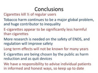 Conclusions
Cigarettes kill ½ of regular users
Tobacco harm continues to be a major global problem,
and huge contributor to inequality
E-cigarettes appear to be significantly less harmful
than cigarettes
More research is needed on the safety of ENDS, and
regulation will improve safety
Long term effects will not be known for many years
E-cigarettes are being chosen by the public as harm
reduction and as quit devices
We have a responsibility to advise individual patients
in informed and honest ways, so keep up to date
 