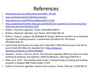 References
• http://www.ash.org.uk/files/documents/ASH_741.pdf
• www.smokinginengland.info/latest-statistics
• http://www.npis.org/NPISAnnualReport2013-14.pdf
• https://publichealthmatters.blog.gov.uk/2014/05/21/e-cigarettes-and-harm-reduction-
where-are-we-now-and-what-next/
• Britton J. Electronic cigarettes. Thorax. 2013;68(10):904–5.
• Britton J. Electronic cigarettes: pro. Thorax. 2015;70(4):309–10.
• Bullen C, Howe C, Laugesen M, McRobbie H, Parag V, Williman Jonathan, et al. Electronic
cigarettes for smoking cessation: a randomised controlled trial. The Lancet.
2013;382:1629–37.
• Calc M, Gear SUY, Board V, It S, Buys A-CC, Sales MS-C. NEW ASH document. Hot off the
press! [cited 2015 May 31]; Available from: http://allaboute-
cigarettes.proboards.com/thread/16831
• Dawkins L, Turner J, Hasna S, Soar K. The electronic-cigarette: Effects on desire to smoke,
withdrawal symptoms and cognition. Addictive Behaviors. 2012 Aug;37(8):970–3.
• Fidler, et al., 2011. 'The smoking toolkit study': a national study of smoking and smoking
cessation in England. BMC Public Health 11:479
• Furber A. Electronic cigarettes: reasons to be cautious. Thorax. 2015 Apr 1;70(4):307–8.
 