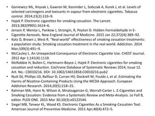 • Goniewicz ML, Knysak J, Gawron M, Kosmider L, Sobczak A, Kurek J, et al. Levels of
selected carcinogens and toxicants in vapour from electronic cigarettes. Tobacco
control. 2014;23(2):133–9.
• Hajek P. Electronic cigarettes for smoking cessation. The Lancet.
2013;382(9905):1614–6.
• Jensen P, Wentai L, Pankow J, Strongin, R, Peyton D. Hidden Formaldehyde in E-
Cigarette Aerosols. New England Journal of Medicine. 2015 Jan 22;372(4):389–92.
• Kotz D, Brown J, West R. “Real-world” effectiveness of smoking cessation treatments:
a population study: Smoking cessation treatment in the real world. Addiction. 2014
Mar;109(3):491–9.
• McCauley L. An Unexpected Consequence of Electronic Cigarette Use. CHEST Journal.
2012 Apr 1;141(4):1110.
• McRobbie H, Bullen C, Hartmann-Boyce J, Hajek P. Electronic cigarettes for smoking
cessation and reduction. Cochrane Database of Systematic Reviews 2014, Issue 12.
Art. No.: CD010216. DOI: 10.1002/14651858.CD010216.pub2
• Nutt DJ, Phillips LD, Balfour D, Curran HV, Dockrell M, Foulds J, et al. Estimating the
Harms of Nicotine-Containing Products Using the MCDA Approach. European
Addiction Research. 2014;20(5):218–25.
• Rahman MA, Hann N, Wilson A, Mnatzaganian G, Worrall-Carter L. E-Cigarettes and
Smoking Cessation: Evidence from a Systematic Review and Meta-Analysis. Le Foll B,
editor. PLOS ONE. 2015 Mar 30;10(3):e0122544.
• Siegel MB, Tanwar KL, Wood KS. Electronic Cigarettes As a Smoking-Cessation Tool.
American Journal of Preventive Medicine. 2011 Apr;40(4):472–5.
 