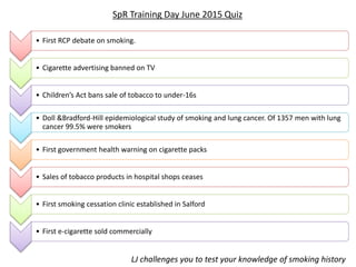• First RCP debate on smoking.
• Cigarette advertising banned on TV
• Children’s Act bans sale of tobacco to under-16s
• Doll &Bradford-Hill epidemiological study of smoking and lung cancer. Of 1357 men with lung
cancer 99.5% were smokers
• First government health warning on cigarette packs
• Sales of tobacco products in hospital shops ceases
• First smoking cessation clinic established in Salford
• First e-cigarette sold commercially
SpR Training Day June 2015 Quiz
LJ challenges you to test your knowledge of smoking history
 