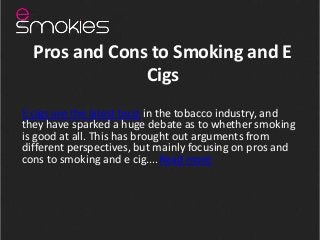 Pros and Cons to Smoking and E
               Cigs
E cigs are the latest buzz in the tobacco industry, and
they have sparked a huge debate as to whether smoking
is good at all. This has brought out arguments from
different perspectives, but mainly focusing on pros and
cons to smoking and e cig....Read more
 