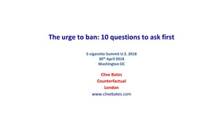 The urge to ban: 10 questions to ask first
E-cigarette Summit U.S. 2018
30th April 2018
Washington DC
Clive Bates
Counterfactual
London
www.clivebates.com
 
