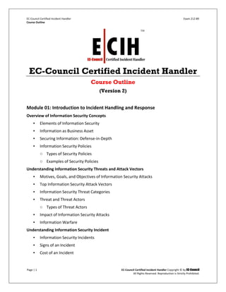 EC-Council Certified Incident Handler Exam 212-89
Course Outline
Page | 1 EC-Council Certified Incident Handler Copyright © by EC-Council
All Rights Reserved. Reproduction is Strictly Prohibited.
EC-Council Certified Incident Handler
Course Outline
(Version 2)
Module 01: Introduction to Incident Handling and Response
Overview of Information Security Concepts
▪ Elements of Information Security
▪ Information as Business Asset
▪ Securing Information: Defense-in-Depth
▪ Information Security Policies
○ Types of Security Policies
○ Examples of Security Policies
Understanding Information Security Threats and Attack Vectors
▪ Motives, Goals, and Objectives of Information Security Attacks
▪ Top Information Security Attack Vectors
▪ Information Security Threat Categories
▪ Threat and Threat Actors
○ Types of Threat Actors
▪ Impact of Information Security Attacks
▪ Information Warfare
Understanding Information Security Incident
▪ Information Security Incidents
▪ Signs of an Incident
▪ Cost of an Incident
 
