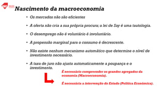 • Os mercados não são eficientes
• A oferta não cria a sua própria procura; a lei de Say é uma tautologia.
• O desemprego não é voluntário é involuntário.
• A propensão marginal para o consumo é decrescente.
• Não existe nenhum mecanismo automático que determine o nível de
investimento necessário.
• A taxa de juro não ajusta automaticamente a poupança e o
investimento.
É necessário compreender os grandes agregados da
economia (Macroeconomia).
É necessária a intervenção do Estado (Política Económica).
Nascimento da macroeconomia
 