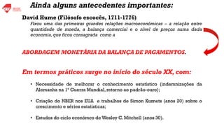 David Hume (Filósofo escocês, 1711-1776)
Fixou uma das primeiras grandes relações macroeconómicas – a relação entre
quantidade de moeda, a balança comercial e o nível de preços numa dada
economia,que ficou consagrada como a
ABORDAGEM MONETÁRIA DA BALANÇA DE PAGAMENTOS.
Em termos práticos surge no início do século XX, com:
• Necessidade de melhorar o conhecimento estatístico (indemnizações da
Alemanha na 1ª Guerra Mundial, retorno ao padrão-ouro);
• Criação do NBER nos EUA e trabalhos de Simon Kuznets (anos 20) sobre o
crescimento e séries estatísticas;
• Estudos do ciclo económco de Wesley C. Mitchell (anos 30).
Ainda alguns antecedentes importantes:
 