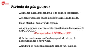 • Afirmação da macroeconomia e da política económica.
• A reconstrução das economias criou o meio adequado.
• Plano Marshall foi o grande veículo.
• As organizações internacionais contribuiram decisivamente
(OECE/OCDE).
(Portugal adere à OCDE em 1961)
• O forte crescimento verificado no período ajudou à
hegemonização a nova visão.
• Acreditou-se no capitalismo pós-cíclico (fine tuning).
Período do pós-guerra:
 