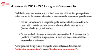 O debate reacendeu-se exprimindo-se nas diferentes perspetivas
relativamente às causas da crise e ao modo de atacar os problemas:
➢De um lado temos a resposta pela austeridade, considerada
condição prévia para a retoma da atividade económica
(austeridade expansionsita);
➢Do outro lado, temos a resposta pelo estímulo à economia (a
política monetária esgotou-se; a política orçamental deve
comandar a retoma);
Acompanhar Krugman e Stieglitz versus Barro e Cochrane;
“saltwater economists” versus “freshwater economists”.
A crise de 2008 - 2009 : a grande recessão
 