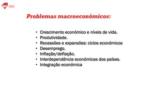 Principais Problemas Macroeconómicos
• Crescimento económico e níveis de vida.
• Produtividade.
• Recessões e expansões: ciclos económicos
• Desemprego.
• Inflação/deflação.
• Interdependência económicas dos países.
• Integração económica
Problemas macroeconómicos:
 