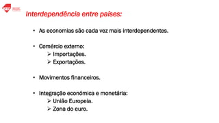 • As economias são cada vez mais interdependentes.
• Comércio externo:
➢ Importações.
➢ Exportações.
• Movimentos financeiros.
• Integração económica e monetária:
➢ União Europeia.
➢ Zona do euro.
Interdependência entre países:
 