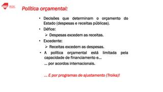 • Decisões que determinam o orçamento do
Estado (despesas e receitas públicas).
• Défice:
➢ Despesas excedem as receitas.
• Excedente:
➢ Receitas excedem as despesas.
• A política orçamental está limitada pela
capacidade de financiamento e…
… por acordos internacionais.
... E por programas de ajustamento (Troika)!
Política orçamental:
 