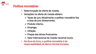 • Determinação da oferta de moeda.
• Variações na oferta de moeda afetam:
➢ Taxas de juro (Atualmente a política monetária fixa
a taxa de juro diretamente).
➢ Produto interno.
➢ Emprego.
➢ Inflação.
➢ Preços dos ativos financeiros.
➢ Valor internacional da moeda nacional (euro).
• Na Zona do Euro, a política monetária é da
responsabilidade do Banco Central Europeu.
Política monetária:
 