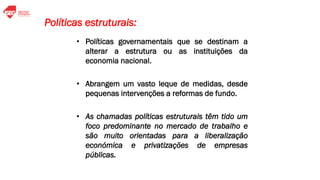 • Políticas governamentais que se destinam a
alterar a estrutura ou as instituições da
economia nacional.
• Abrangem um vasto leque de medidas, desde
pequenas intervenções a reformas de fundo.
• As chamadas políticas estruturais têm tido um
foco predominante no mercado de trabalho e
são muito orientadas para a liberalização
económica e privatizações de empresas
públicas.
Políticas estruturais:
 