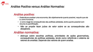 Análise Positiva versus Análise Normativa:
Análise positiva:
• Pretende-se analisar uma economia, tão objetivamente quanto possível, naquilo que ela
é, como funciona;
• e como reage às consequências das políticas adotadas, tanto quanto possível com
recurso à quantificação.
• Não se propõe fazer juízos de valor sobre se as consequências são
desejáveis.
Análise normativa:
• debruça sobre escolhas políticas, prioridades de ações governativas,
consequências de políticas adotadas, tendo como referência o sistema de
valores do analista. Depende dos valores de quem analisa.
 