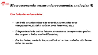 • Um bolo de aniversário não se reduz à soma dos seus
componentes, farinha, açúcar, ovos fermento, etc.;
• E dependendo de outros fatores, os mesmos componentes podem
dar origem a bolos muito diferentes;
• Ou, inclusive, um bolo incomestível se certos cuidados não forem
tidos em conta.
Macroeconomia versus microeconomia: analogias (I)
Um bolo de aniversário:
 